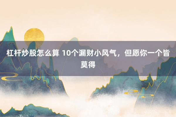 杠杆炒股怎么算 10个漏财小风气，但愿你一个皆莫得