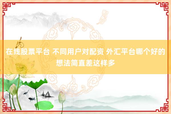 在线股票平台 不同用户对配资 外汇平台哪个好的想法简直差这样多