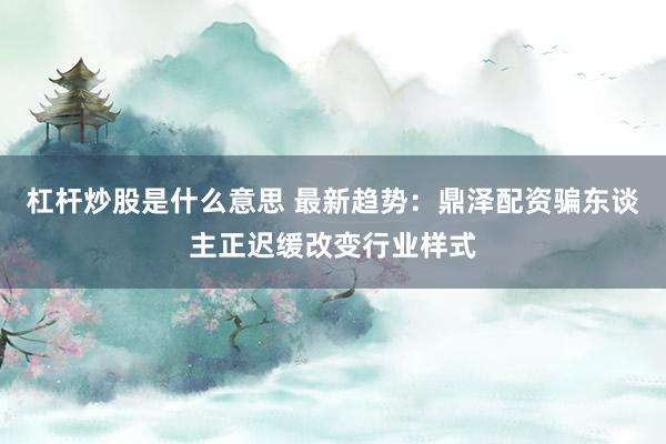 杠杆炒股是什么意思 最新趋势：鼎泽配资骗东谈主正迟缓改变行业样式