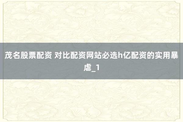 茂名股票配资 对比配资网站必选h亿配资的实用暴虐_1