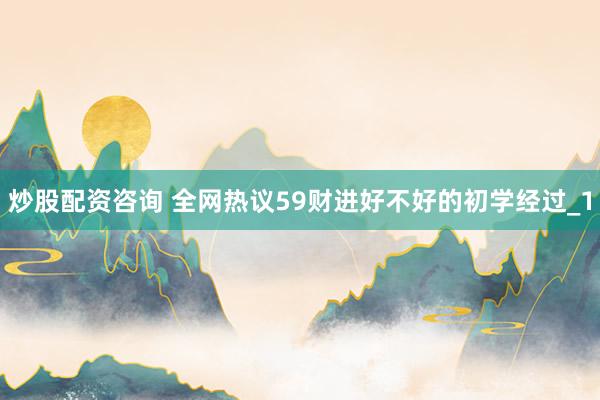 炒股配资咨询 全网热议59财进好不好的初学经过_1
