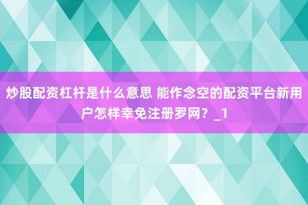 炒股配资杠杆是什么意思 能作念空的配资平台新用户怎样幸免注册罗网？_1